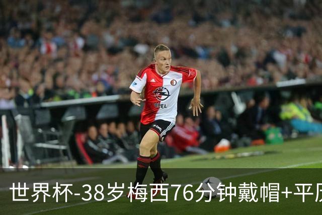 世界杯-38岁梅西76分钟戴帽+平历史纪录 阿根廷3-0阿尔及利亚