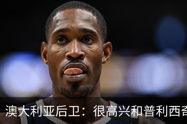 澳大利亚后卫：很高兴和普利西奇较量，我们会尽最大努力争取胜利